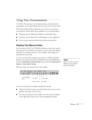 Page 9Welcome3
Using Your Documentation
To connect the projector to your laptop and get your presentation 
running fast, see the Quick Setup sheet that came in your Owner’s Kit.
This book contains all the information you need to set up and use 
your projector. Please follow these guidelines as you read through it:
Warnings must be followed carefully to avoid bodily injury.
Cautions must be observed to avoid damage to your equipment.
Notes contain important information about your projector.
Reading This...