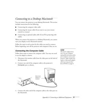 Page 83Appendix A: Connecting to Additional Equipment77
Connecting to a Desktop Macintosh 
You can connect the projector to any desktop Macintosh. This section 
includes instructions for the following:
Connecting the computer video cable 
Connecting the mouse cable (if you want to use your remote 
control as a mouse)
Connecting an optional audio cable (if you’ll be projecting with 
audio)
When you connect the projector to a desktop Macintosh, you cannot 
view your display on the Macintosh monitor.
Follow the...