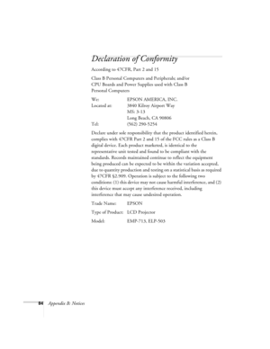 Page 9084Appendix B: Notices
Declaration of Conformity
According to 47CFR, Part 2 and 15 
Class B Personal Computers and Peripherals; and/or 
CPU Boards and Power Supplies used with Class B 
Personal Computers
We: EPSON AMERICA, INC. 
Located at: 3840 Kilroy Airport Way
MS: 3-13
Long Beach, CA 90806
Tel: (562) 290-5254
Declare under sole responsibility that the product identified herein, 
complies with 47CFR Part 2 and 15 of the FCC rules as a Class B 
digital device. Each product marketed, is identical to the...