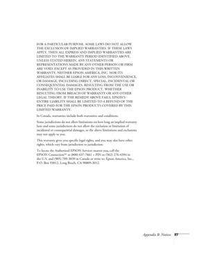 Page 93Appendix B: Notices87 FOR A PARTICULAR PURPOSE. SOME LAWS DO NOT ALLOW 
THE EXCLUSION OF IMPLIED WARRANTIES. IF THESE LAWS 
APPLY, THEN ALL EXPRESS AND IMPLIED WARRANTIES ARE 
LIMITED TO THE WARRANTY PERIOD IDENTIFIED ABOVE. 
UNLESS STATED HEREIN, ANY STATEMENTS OR 
REPRESENTATIONS MADE BY ANY OTHER PERSON OR FIRM 
ARE VOID. EXCEPT AS PROVIDED IN THIS WRITTEN 
WARRANTY, NEITHER EPSON AMERICA, INC. NOR ITS 
AFFILIATES SHALL BE LIABLE FOR ANY LOSS, INCONVENIENCE, 
OR DAMAGE, INCLUDING DIRECT, SPECIAL,...