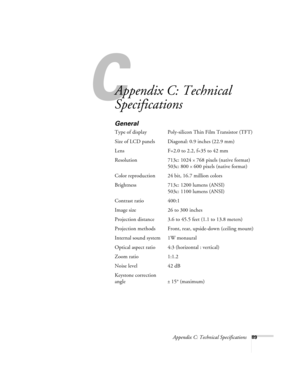 Page 95C
Appendix C: Technical Specifications89
Appendix C: Technical 
Specifications 
General
Type of display Poly-silicon Thin Film Transistor (TFT)
Size of LCD panels  Diagonal: 0.9 inches (22.9 mm) 
Lens F=2.0 to 2.2, f=35 to 42 mm
Resolution 713c: 1024 
× 768 pixels (native format)
503c: 800 
× 600 pixels (native format)
Color reproduction 24 bit, 16.7 million colors
Brightness 713c: 1200 lumens (ANSI) 
503c: 1100 lumens (ANSI)
Contrast ratio 400:1
Image size 26 to 300 inches 
Projection distance 3.6 to...