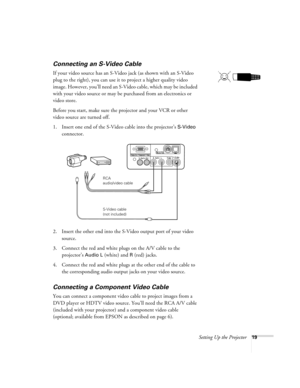 Page 24Setting Up the Projector19
Connecting an S-Video Cable
If your video source has an S-Video jack (as shown with an S-Video 
plug to the right), you can use it to project a higher quality video 
image. However, you’ll need an S-Video cable, which may be included 
with your video source or may be purchased from an electronics or 
video store.
Before you start, make sure the projector and your VCR or other 
video source are turned off.
1. Insert one end of the S-Video cable into the projector’s 
S-Video...