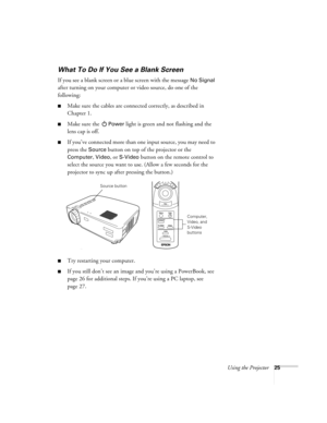 Page 30Using the Projector25
What To Do If You See a Blank Screen
If you see a blank screen or a blue screen with the message No Signal 
after turning on your computer or video source, do one of the 
following:
Make sure the cables are connected correctly, as described in 
Chapter 1.
Make sure the Power light is green and not flashing and the 
lens cap is off. 
If you’ve connected more than one input source, you may need to 
press the 
Source button on top of the projector or the 
Computer, Video, or S-Video...