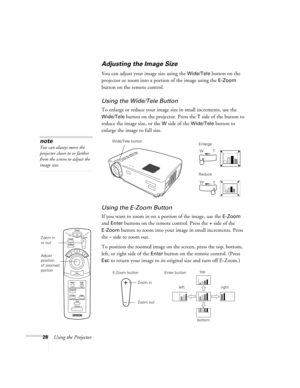 Page 3328Using the Projector
Adjusting the Image Size
You can adjust your image size using the Wide/Tele button on the 
projector or zoom into a portion of the image using the 
E-Zoom 
button on the remote control.
Using the Wide/Tele Button
To enlarge or reduce your image size in small increments, use the 
Wide/Tele button on the projector. Press the T side of the button to 
reduce the image size, or the 
W side of the Wide/Tele button to 
enlarge the image to full size.
Using the E-Zoom Button
If you want to...