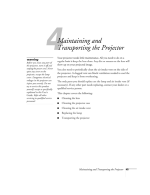 Page 504
Maintaining and Transporting the Projector45
Maintaining and 
Transporting the Projector
Your projector needs little maintenance. All you need to do on a 
regular basis is keep the lens clean. Any dirt or smears on the lens will 
show up on your projected image. 
You also need to periodically clean the air intake vent on the side of 
the projector. A clogged vent can block ventilation needed to cool the 
projector and keep it from overheating. 
The only parts you should replace are the lamp and air...