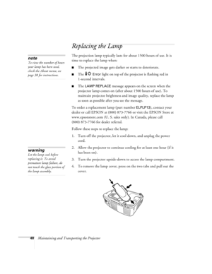 Page 5348Maintaining and Transporting the Projector
Replacing the Lamp 
The projection lamp typically lasts for about 1500 hours of use. It is 
time to replace the lamp when:
The projected image gets darker or starts to deteriorate.
The  Error light on top of the projector is flashing red in 
1-second intervals. 
The LAMP REPLACE message appears on the screen when the 
projector lamp comes on (after about 1500 hours of use). To 
maintain projector brightness and image quality, replace the lamp 
as soon as...