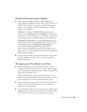 Page 60Solving Problems55
Only part of the computer image is displayed.
If the computer’s output resolution setting is higher than 
800
×600 for the (EPSON PowerLite 50c) or 1024×768 for the 
(EPSON PowerLite 70c), the image is resized. If the computer 
output is not compatible with this resizing, choose a different 
display setting as follows:
Windows: In Windows 95/98/Me/2000, right-click on the 
desktop, select 
Properties, click the Settings tab, and select the 
resolution you want. In Windows 3.x, use...