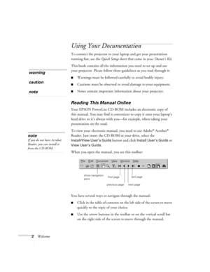 Page 72Welcome
Using Your Documentation
To connect the projector to your laptop and get your presentation 
running fast, see the Quick Setup sheet that came in your Owner’s Kit.
This book contains all the information you need to set up and use 
your projector. Please follow these guidelines as you read through it:
Warnings must be followed carefully to avoid bodily injury.
Cautions must be observed to avoid damage to your equipment.
Notes contain important information about your projector.
Reading This...