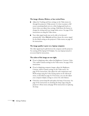 Page 6156Solving Problems
The image vibrates, flickers, or has vertical lines.
Adjust the Tracking and Sync settings on the Video menu (or 
through the projector’s Help system). It is best to project a full 
screen containing black text on a white background (such as a 
letter) when you adjust these settings. Hold down the button to 
change the setting until your image looks correct. See page 39 for 
instructions on using the Video menu.
Your video signal mode may not be able to be detected 
automatically....