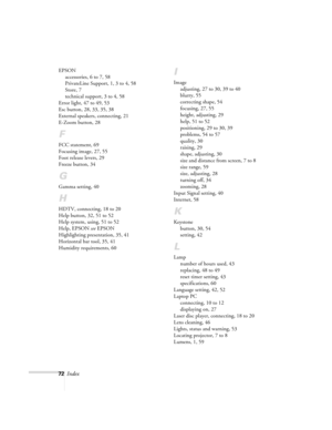 Page 7772Index
EPSON
accessories, 6 to 7, 58
PrivateLine Support, 1, 3 to 4, 58
Store, 7
technical support, 3 to 4, 58
Error light, 47 to 49, 53
Esc button, 28, 33, 35, 38
External speakers, connecting, 21
E-Zoom button, 28
F
FCC statement, 69
Focusing image, 27, 55
Foot release levers, 29
Freeze button, 34
G
Gamma setting, 40
H
HDTV, connecting, 18 to 20
Help button, 32, 51 to 52
Help system, using, 51 to 52
Help, EPSON see EPSON
Highlighting presentation, 35, 41
Horizontal bar tool, 35, 41
Humidity...
