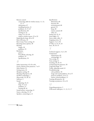 Page 7974Index
Remote control
connecting cable for wireless mouse, 11, 13, 
15, 17
information, 67
installing batteries, 31
problems, 32, 57, 67
specifications, 60
turning on, 32
using, 31 to 33, 38
using as wireless mouse, 32 to 33
Replacing the lamp, 48 to 49
Reset All menu, 44
Reset Lamp Timer setting, 43
Resetting menu options, 38
Resizing
images, 28
problems, 55
Resolution
pixels, 1
PowerBook, selecting, 26
problems, 55
specifications, 59
S
Safety instructions, 45, 65 to 66
Screen, distance from projector,...