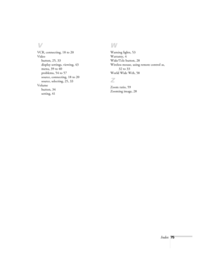 Page 80Index75
V
VCR, connecting, 18 to 20
Video
button, 25, 33
display settings, viewing, 43
menu, 39 to 40
problems, 54 to 57
source, connecting, 18 to 20
source, selecting, 25, 33
Volume
button, 34
setting, 41
W
Warning lights, 53
Warranty, 4
Wide/Tele button, 28
Wireless mouse, using remote control as, 
32 to 33
World Wide Web, 58
Z
Zoom ratio, 59
Zooming image, 28 