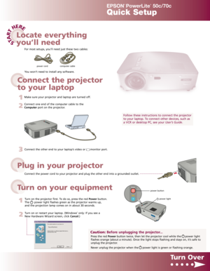 Page 1STA
R
T
HERE
EPSON
®
PowerLite
®
50c/70c
Quick Setup
Connect the power cord to your projector and plug the other end into a grounded outlet.
3Connect the other end to your laptop’s video or      monitor port.
1
Turn on the projector first. To do so, press the red Powerbutton.
The      power light flashes green as the projector warms up,
and the projection lamp comes on in about 30 seconds.
2
Turn on or restart your laptop. (Windows®only: If you see a
New Hardware Wizard screen, click Cancel.)
Turn Over...