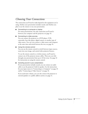 Page 14Setting Up the Projector9
Choosing Your Connections
The connections you’ll need to make depend on the equipment you’re 
using, whether your presentation includes sound, and whether you 
plan to use the remote to run your presentation.
Connecting to a computer or laptop
For many presentations, the only connection you’ll need is 
between your computer and the projector; see page 10.
Connecting to video sources
You can connect the projector to a DVD player, VCR, 
camcorder, laser disc player, digital...