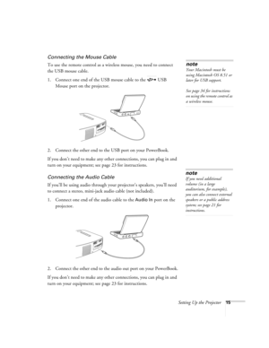 Page 20Setting Up the Projector15
Connecting the Mouse Cable
To use the remote control as a wireless mouse, you need to connect 
the USB mouse cable.
1. Connect one end of the USB mouse cable to the  USB 
Mouse port on the projector.
2. Connect the other end to the USB port on your PowerBook.
If you don’t need to make any other connections, you can plug in and 
turn on your equipment; see page 23 for instructions. 
Connecting the Audio Cable
If you’ll be using audio through your projector’s speakers, you’ll...