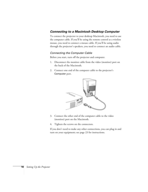 Page 2116Setting Up the Projector
Connecting to a Macintosh Desktop Computer
To connect the projector to your desktop Macintosh, you need to use 
the computer cable. If you’ll be using the remote control as a wireless 
mouse, you need to connect a mouse cable. If you’ll be using audio 
through the projector’s speakers, you need to connect an audio cable.
Connecting the Computer Cable
Before you start, turn off the projector and computer.
1. Disconnect the monitor cable from the video (monitor) port on 
the back...