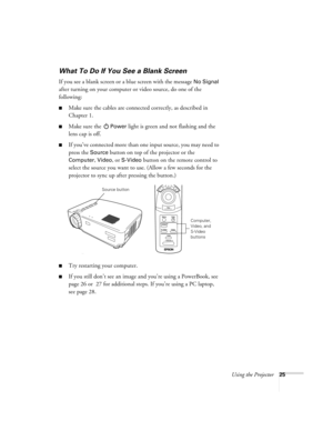 Page 30Using the Projector25
What To Do If You See a Blank Screen
If you see a blank screen or a blue screen with the message No Signal 
after turning on your computer or video source, do one of the 
following:
Make sure the cables are connected correctly, as described in 
Chapter 1.
Make sure the Power light is green and not flashing and the 
lens cap is off. 
If you’ve connected more than one input source, you may need to 
press the 
Source button on top of the projector or the 
Computer, Video, or S-Video...