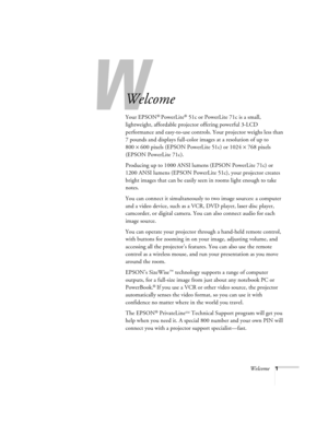 Page 6W
Welcome1
Welcome
Your EPSON® PowerLite® 51c or PowerLite 71c is a small, 
lightweight, affordable projector offering powerful 3-LCD 
performance and easy-to-use controls. Your projector weighs less than 
7 pounds and displays full-color images at a resolution of up to 
800×600 pixels (EPSON PowerLite 51c) or 1024×768 pixels 
(EPSON PowerLite 71c). 
Producing up to 1000 ANSI lumens (EPSON PowerLite 71c) or 
1200 ANSI lumens (EPSON PowerLite 51c), your projector creates 
bright images that can be easily...