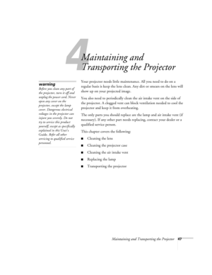 Page 524
Maintaining and Transporting the Projector47
Maintaining and 
Transporting the Projector
Your projector needs little maintenance. All you need to do on a 
regular basis is keep the lens clean. Any dirt or smears on the lens will 
show up on your projected image. 
You also need to periodically clean the air intake vent on the side of 
the projector. A clogged vent can block ventilation needed to cool the 
projector and keep it from overheating. 
The only parts you should replace are the lamp and air...