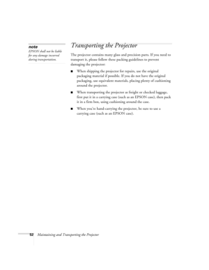 Page 5752Maintaining and Transporting the Projector
Transporting the Projector
The projector contains many glass and precision parts. If you need to 
transport it, please follow these packing guidelines to prevent 
damaging the projector: 
When shipping the projector for repairs, use the original 
packaging material if possible. If you do not have the original 
packaging, use equivalent materials, placing plenty of cushioning 
around the projector.
When transporting the projector as freight or checked...