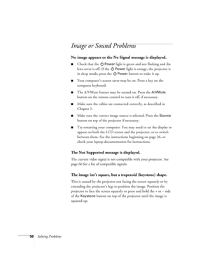 Page 6156Solving Problems
Image or Sound Problems
No image appears or the No Signal message is displayed.
Check that the Power light is green and not flashing and the 
lens cover is off. If the 
Power light is orange, the projector is 
in sleep mode; press the 
Power button to wake it up.
Your computer’s screen saver may be on. Press a key on the 
computer keyboard.
The A/VMute feature may be turned on. Press the A/VMute 
button on the remote control to turn it off, if necessary.
Make sure the cables are...