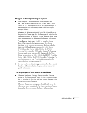 Page 62Solving Problems57
Only part of the computer image is displayed.
If the computer’s output resolution setting is higher than 
800
×600 (EPSON PowerLite 51c) or 1024×768 (EPSON 
PowerLite 71c), the image is resized. If the computer output is 
not compatible with this resizing, choose a different display 
setting as follows:
Windows: In Windows 95/98/Me/2000/XP, right-click on the 
desktop, select 
Properties, click the Settings tab, and select the 
resolution you want. In Windows 3.x, use Windows Setup in...