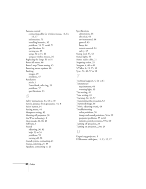 Page 8580Index
Remote control
connecting cable for wireless mouse, 11, 13, 
15, 17
information, 71
installing batteries, 32
problems, 33, 59 to 60, 71
specifications, 64
turning on, 33
using, 32 to 34, 40
using as wireless mouse, 34
Replacing the lamp, 50 to 51
Reset All menu, 46
Reset Lamp Timer setting, 45
Resetting menu options, 40
Resizing
images, 29
problems, 57
Resolution
pixels, 1
PowerBook, selecting, 26
problems, 57
specifications, 63
S
Safety instructions, 47, 69 to 70
Screen, distance from projector,...