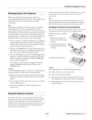 Page 9EPSON Powerlite 51c/71c
12/01 EPSON Powerlite 51c/71c - 9
Shutting Down the Projector
When you’ve finished using the projector, follow the 
recommended procedure to shut it down. This extends the life 
of the lamp and protects the projector from possible 
overheating.
Note:
If sleep mode is enabled and the projector has not received any 
input signals for 30 minutes, it automatically turns off the 
projector lamp and enters “sleep mode.” This conserves electricity, 
cools the projector, and extends the...