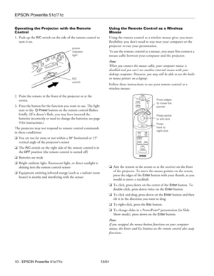 Page 10EPSON Powerlite 51c/71c
10 - EPSON Powerlite 51c/71c 12/01 Operating the Projector with the Remote 
Control
1. Push up the 
R/C switch on the side of the remote control to 
turn it on.
2. Point the remote at the front of the projector or at the 
screen. 
3. Press the button for the function you want to use. The light 
next to the 
Power button on the remote control flashes 
briefly. (If it doesn’t flash, you may have inserted the 
batteries incorrectly or need to change the batteries; see page 
9 for...