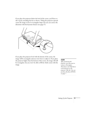 Page 17Setting Up the Projector11
If you place the projector below the level of the screen, you’ll have to 
tilt it up by extending the feet as shown. Tilting the projector upward 
causes the image to lose its rectangular shape, but you can correct the 
distortion with the keystone feature (see page 27).
If you place the projector level with the bottom of the screen, the 
image will be rectangular and you won’t have to adjust it. If you place 
the projector higher than the bottom of the screen, the image will...