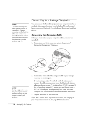 Page 1812Setting Up the Projector
Connecting to a Laptop Computer
You can connect the PowerLite projector to any computer that has a 
standard video output (monitor) port, including PC notebook and 
laptop computers, Macintosh PowerBooks and iBooks, and hand-held 
devices.
Connecting the Computer Cable
Before you start, make sure your computer and the projector are 
turned off.
1. Connect one end of the computer cable to the projector’s 
Computer/Component Video port.
2. Connect the other end of the computer...