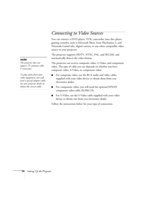 Page 2014Setting Up the Projector
Connecting to Video Sources
You can connect a DVD player, VCR, camcorder, laser disc player, 
gaming consoles, such as Microsoft Xbox, Sony PlayStation 2, and 
Nintendo GameCube, digital camera, or any other compatible video 
source to your projector.
The projector supports HDTV, NTSC, PAL, and SECAM, and 
automatically detects the video format.
The projector can receive composite video, S-Video, and component 
video. The type of cable you use depends on whether you have...