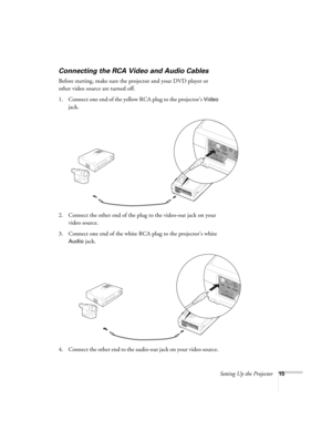 Page 21Setting Up the Projector15
Connecting the RCA Video and Audio Cables
Before starting, make sure the projector and your DVD player or 
other video source are turned off.
1. Connect one end of the yellow RCA plug to the projector’s 
Video 
jack.
2. Connect the other end of the plug to the video-out jack on your 
video source.
3. Connect one end of the white RCA plug to the projector’s white 
Audio jack. 
4. Connect the other end to the audio-out jack on your video source. 
52c.book  Page 15  Wednesday,...