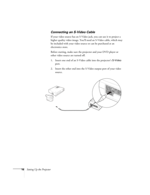 Page 2216Setting Up the Projector
Connecting an S-Video Cable
If your video source has an S-Video jack, you can use it to project a 
higher quality video image. You’ll need an S-Video cable, which may 
be included with your video source or can be purchased at an 
electronics store.
Before starting, make sure the projector and your DVD player or 
other video source are turned off.
1. Insert one end of an S-Video cable into the projector’s 
S-Video 
port.
2. Insert the other end into the S-Video output port of...