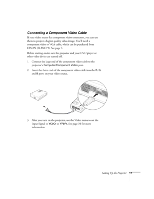 Page 23Setting Up the Projector17
Connecting a Component Video Cable
If your video source has component video connectors, you can use 
them to project a higher quality video image. You’ll need a 
component video to VGA cable, which can be purchased from 
EPSON (ELPKC19). See page 7.
Before starting, make sure the projector and your DVD player or 
other video device are turned off.
1. Connect the large end of the component video cable to the 
projector’s 
Computer/Component Video port. 
2. Insert the three ends...