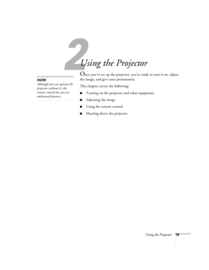 Page 252
Using the Projector19
2
Using the Projector
Once you’ve set up the projector, you’re ready to turn it on, adjust 
the image, and give your presentation. 
This chapter covers the following:
■Turning on the projector and other equipment
■Adjusting the image
■Using the remote control
■Shutting down the projector
note
Although you can operate the 
projector without it, the 
remote control lets you use 
additional features. 
52c.book  Page 19  Wednesday, October 9, 2002  2:32 PM 