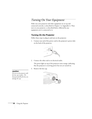 Page 2620Using the Projector
Turning On Your Equipment
Make sure your projector and other equipment are set up and 
connected correctly, as described in Chapter 1 or Appendix A. Then 
turn on your projector, as described below, followed by any 
equipment you’ve connected to it. 
Turning On the Projector
Follow these steps to plug in and turn on the projector:
1. Connect one end of the power cord to the projector’s power inlet 
on the back of the projector. 
2. Connect the other end to an electrical outlet. 
The...