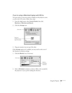 Page 29Using the Projector23
If you’re using a Macintosh laptop with OS 9.x:
You may need to set up your system to display on the projector screen 
as well as the LCD screen. Follow these steps:
1. From the Apple menu, select 
Control Panels, then click 
Monitors or Monitors and Sound.
2. Click the Arrange icon.
3. Drag one monitor icon on top of the other. 
If the 
Arrange option isn’t available, you may need to select one of 
the Simulscan resolution settings:
1. Click the 
Monitor icon, if necessary. 
2....