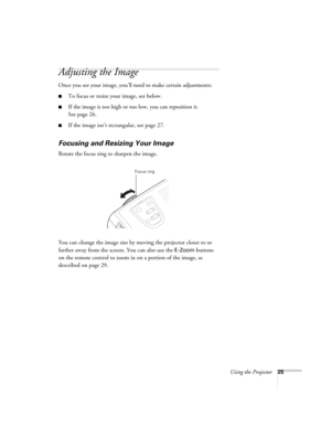 Page 31Using the Projector25
Adjusting the Image
Once you see your image, you’ll need to make certain adjustments:
■To focus or resize your image, see below. 
■If the image is too high or too low, you can reposition it. 
See page 26.
■If the image isn’t rectangular, see page 27.
Focusing and Resizing Your Image
Rotate the focus ring to sharpen the image.
You can change the image size by moving the projector closer to or 
farther away from the screen. You can also use the 
E-Zoom buttons 
on the remote control...