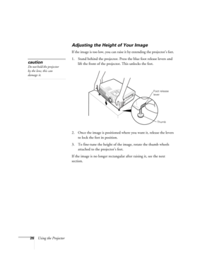 Page 3226Using the Projector
Adjusting the Height of Your Image 
If the image is too low, you can raise it by extending the projector’s feet. 
1. Stand behind the projector. Press the blue foot release levers and 
lift the front of the projector. This unlocks the feet.
2. Once the image is positioned where you want it, release the levers 
to lock the feet in position.
3. To fine-tune the height of the image, rotate the thumb wheels 
attached to the projector’s feet.
If the image is no longer rectangular after...