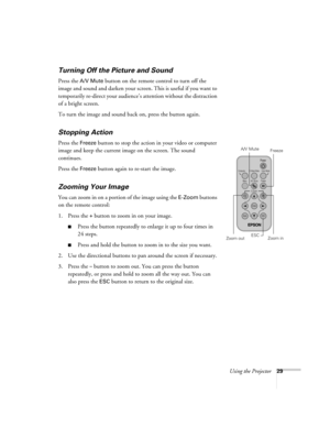 Page 35Using the Projector29
Turning Off the Picture and Sound 
Press the A/V Mute button on the remote control to turn off the 
image and sound and darken your screen. This is useful if you want to 
temporarily re-direct your audience’s attention without the distraction 
of a bright screen.
To turn the image and sound back on, press the button again.
Stopping Action
Press the Freeze button to stop the action in your video or computer 
image and keep the current image on the screen. The sound 
continues. 
Press...