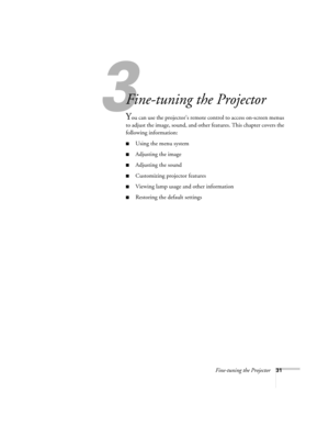 Page 373
Fine-tuning the Projector31
3
Fine-tuning the Projector 
You can use the projector’s remote control to access on-screen menus 
to adjust the image, sound, and other features. This chapter covers the 
following information:
■Using the menu system
■Adjusting the image 
■Adjusting the sound 
■Customizing projector features
■Viewing lamp usage and other information
■Restoring the default settings
52c.book  Page 31  Wednesday, October 9, 2002  2:32 PM 