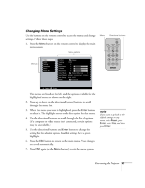 Page 39Fine-tuning the Projector33
Changing Menu Settings
Use the buttons on the remote control to access the menus and change 
settings. Follow these steps:
1. Press the 
Menu button on the remote control to display the main 
menu screen: 
The menus are listed on the left, and the options available for the 
highlighted menu are shown on the right.
2. Press up or down on the directional (arrow) buttons to scroll 
through the menu list.
3. When the menu you want is highlighted, press the 
Enter button 
to select...