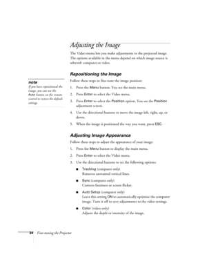 Page 4034Fine-tuning the Projector
Adjusting the Image 
The Video menu lets you make adjustments to the projected image. 
The options available in the menu depend on which image source is 
selected: computer or video. 
Repositioning the Image
Follow these steps to fine-tune the image position:
1. Press the 
Menu button. You see the main menu.
2. Press 
Enter to select the Video menu. 
3. Press 
Enter to select the Position option. You see the Position 
adjustment screen.
4. Use the directional buttons to move...