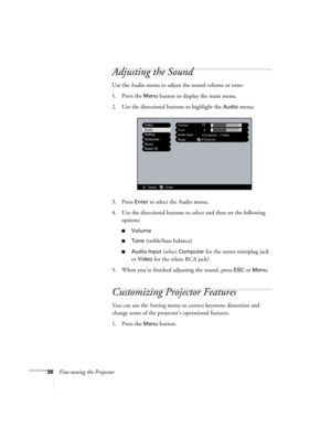 Page 4236Fine-tuning the Projector
Adjusting the Sound
Use the Audio menu to adjust the sound volume or tone: 
1. Press the 
Menu button to display the main menu.
2. Use the directional buttons to highlight the 
Audio menu:
3. Press 
Enter to select the Audio menu.
4. Use the directional buttons to select and then set the following 
options:
■Volume
■Tone (treble/bass balance)
■Audio Input (select Computer for the stereo miniplug jack 
or 
Video for the white RCA jack)
5. When you’re finished adjusting the...