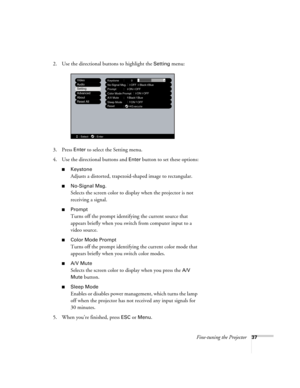 Page 43Fine-tuning the Projector37
2. Use the directional buttons to highlight the Setting menu: 
3. Press 
Enter to select the Setting menu. 
4. Use the directional buttons and 
Enter button to set these options:
■Keystone
Adjusts a distorted, trapezoid-shaped image to rectangular. 
■No-Signal Msg.
Selects the screen color to display when the projector is not 
receiving a signal. 
■Prompt
Turns off the prompt identifying the current source that 
appears briefly when you switch from computer input to a 
video...