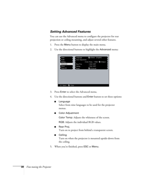 Page 4438Fine-tuning the Projector
Setting Advanced Features
You can use the Advanced menu to configure the projector for rear 
projection or ceiling mounting, and adjust several other features. 
1. Press the 
Menu button to display the main menu. 
2. Use the directional buttons to highlight the 
Advanced menu:
3. Press 
Enter to select the Advanced menu. 
4. Use the directional buttons and 
Enter button to set these options:
■Language
Select from nine languages to be used for the projector 
menus.
■Color...