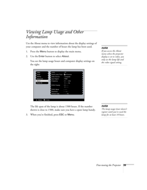Page 45Fine-tuning the Projector39
Viewing Lamp Usage and Other 
Information
Use the About menu to view information about the display settings of 
your computer and the number of hours the lamp has been used. 
1. Press the 
Menu button to display the main menu.
2. Use the 
Enter button to select About.
You see the lamp usage hours and computer display settings on 
the right:
The life span of the lamp is about 1500 hours. If the number 
shown is close to 1500, make sure you have a spare lamp handy.
3. When...