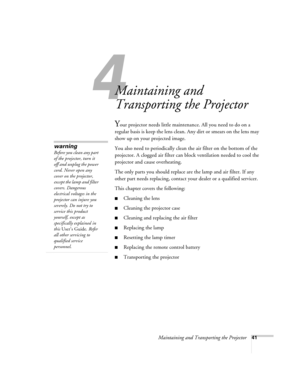 Page 474
Maintaining and Transporting the Projector41
4
Maintaining and 
Transporting the Projector
Your projector needs little maintenance. All you need to do on a 
regular basis is keep the lens clean. Any dirt or smears on the lens may 
show up on your projected image. 
You also need to periodically clean the air filter on the bottom of the 
projector. A clogged air filter can block ventilation needed to cool the 
projector and cause overheating. 
The only parts you should replace are the lamp and air...