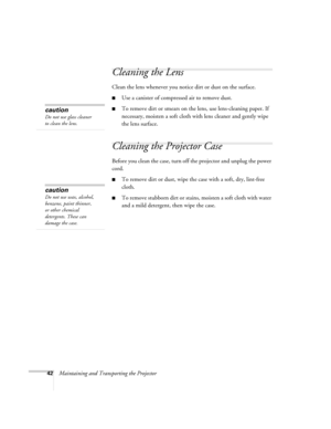 Page 4842Maintaining and Transporting the Projector
Cleaning the Lens 
Clean the lens whenever you notice dirt or dust on the surface. 
■Use a canister of compressed air to remove dust. 
■To remove dirt or smears on the lens, use lens-cleaning paper. If 
necessary, moisten a soft cloth with lens cleaner and gently wipe 
the lens surface.
Cleaning the Projector Case 
Before you clean the case, turn off the projector and unplug the power 
cord. 
■To remove dirt or dust, wipe the case with a soft, dry, lint-free...
